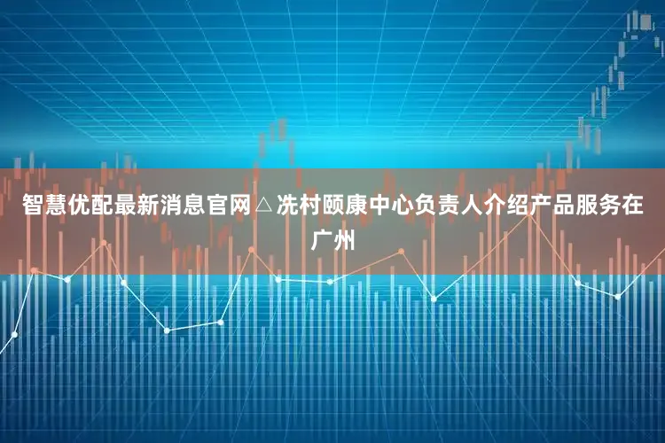 智慧优配最新消息官网△冼村颐康中心负责人介绍产品服务在广州