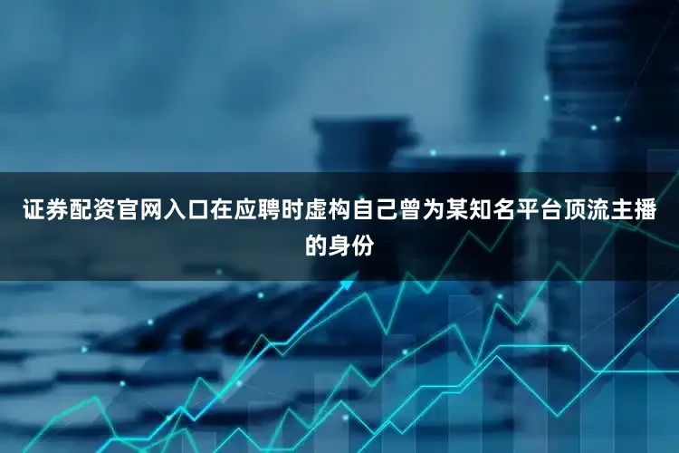证券配资官网入口在应聘时虚构自己曾为某知名平台顶流主播的身份