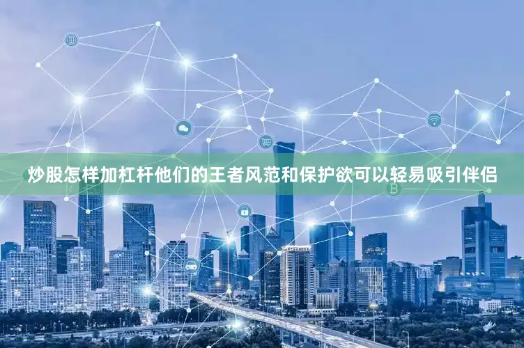 炒股怎样加杠杆他们的王者风范和保护欲可以轻易吸引伴侣