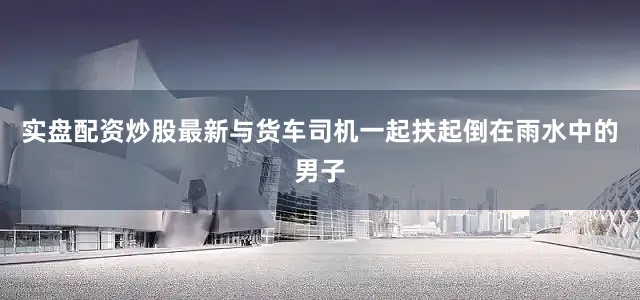 实盘配资炒股最新与货车司机一起扶起倒在雨水中的男子