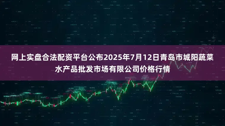 网上实盘合法配资平台公布2025年7月12日青岛市城阳蔬菜水产品批发市场有限公司价格行情