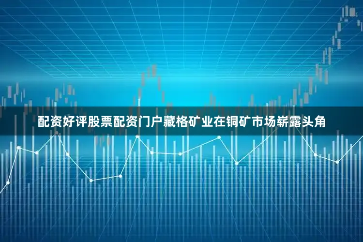 配资好评股票配资门户藏格矿业在铜矿市场崭露头角