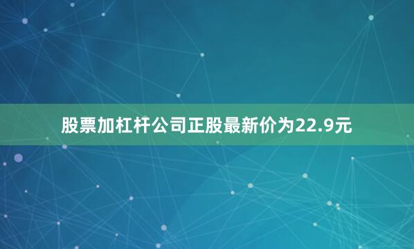 股票加杠杆公司正股最新价为22.9元