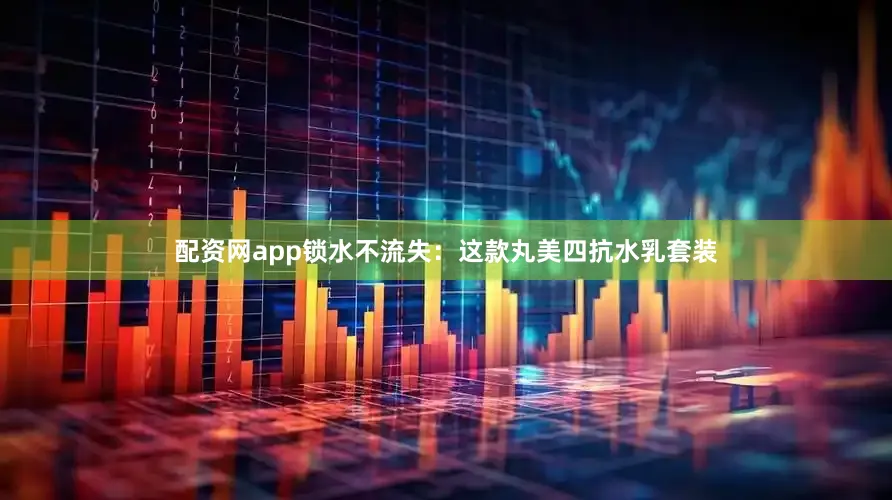 配资网app锁水不流失：这款丸美四抗水乳套装