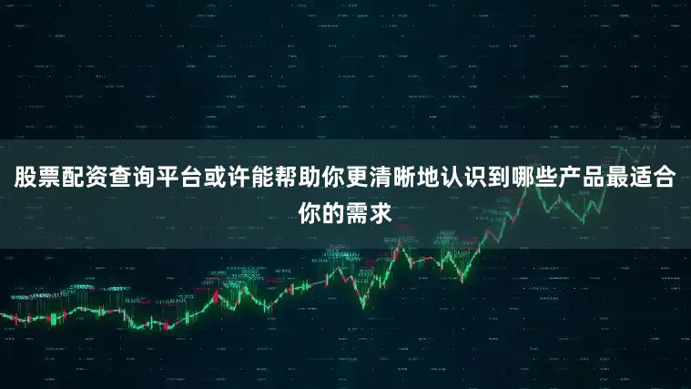 股票配资查询平台或许能帮助你更清晰地认识到哪些产品最适合你的需求