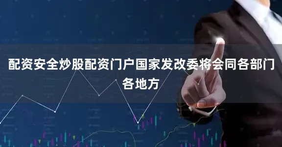 配资安全炒股配资门户国家发改委将会同各部门各地方