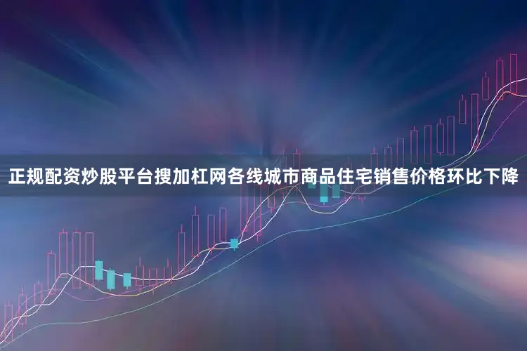正规配资炒股平台搜加杠网各线城市商品住宅销售价格环比下降