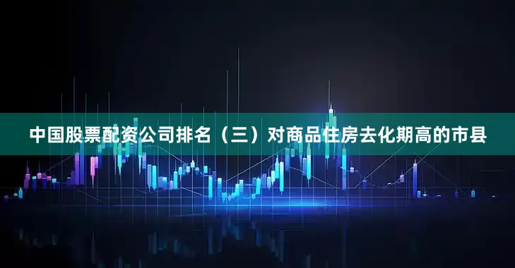 中国股票配资公司排名　　（三）对商品住房去化期高的市县
