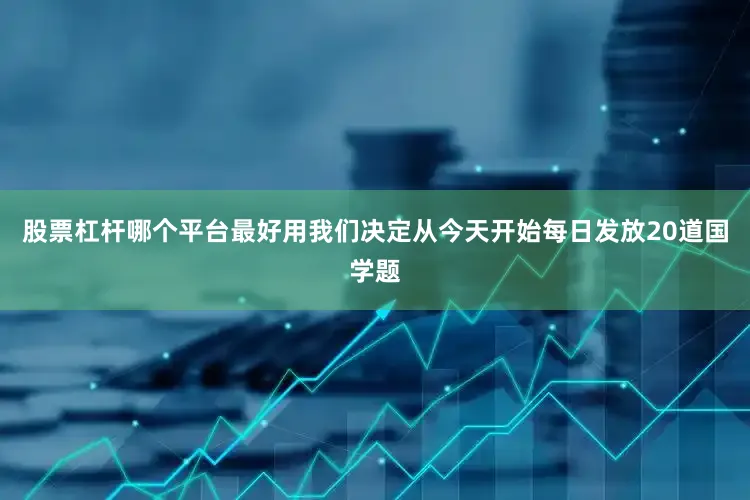 股票杠杆哪个平台最好用我们决定从今天开始每日发放20道国学题