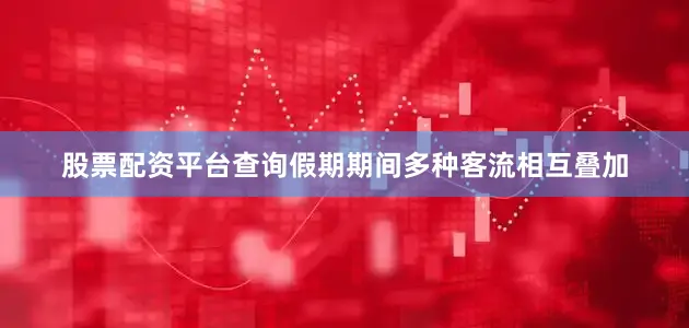 股票配资平台查询假期期间多种客流相互叠加