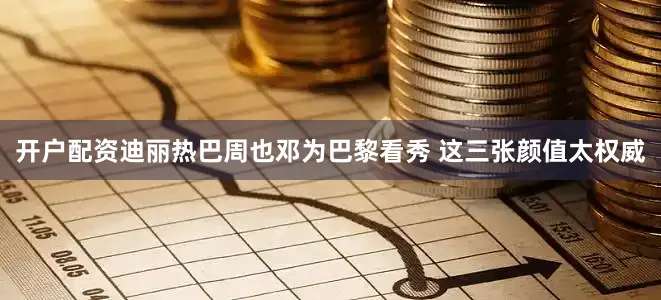 开户配资迪丽热巴周也邓为巴黎看秀 这三张颜值太权威