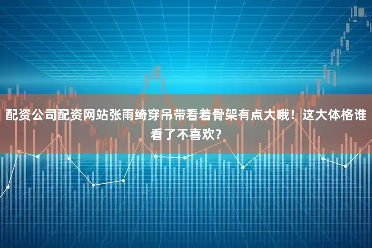 配资公司配资网站张雨绮穿吊带看着骨架有点大哦!这大体格谁看了不喜欢?