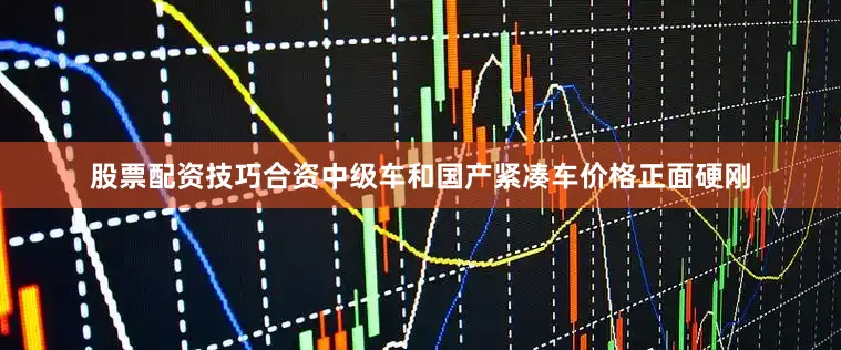 股票配资技巧合资中级车和国产紧凑车价格正面硬刚