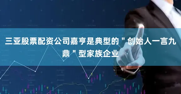 三亚股票配资公司嘉亨是典型的"创始人一言九鼎"型家族企业